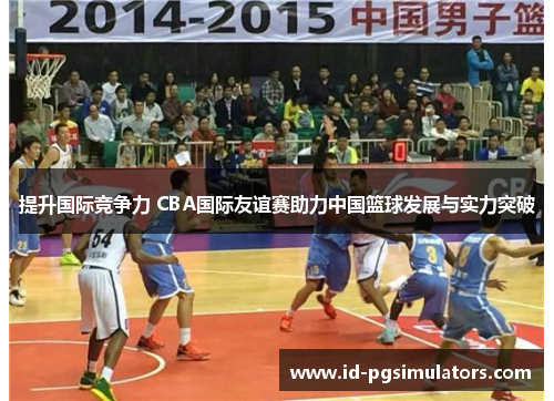 提升国际竞争力 CBA国际友谊赛助力中国篮球发展与实力突破