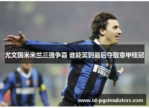 尤文国米米兰三强争霸 谁能笑到最后夺取意甲桂冠