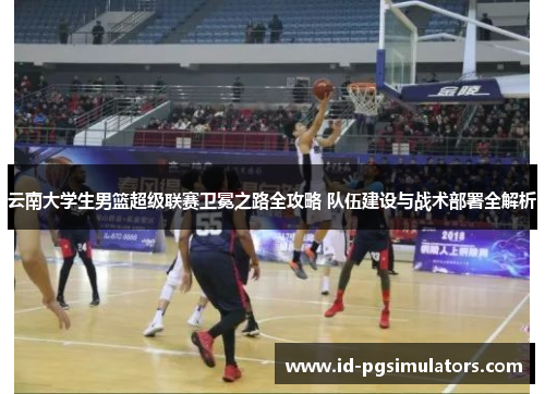 云南大学生男篮超级联赛卫冕之路全攻略 队伍建设与战术部署全解析 云南大学生男篮超级联赛卫冕之路全攻略 队伍建设与战术部署全解析