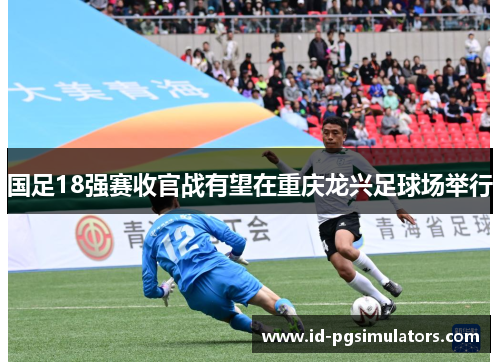 国足18强赛收官战有望在重庆龙兴足球场举行