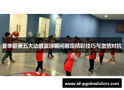 夏季联赛五大动感篮球瞬间展现精彩技巧与激情对抗