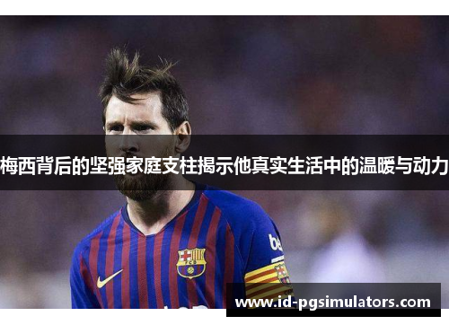 梅西背后的坚强家庭支柱揭示他真实生活中的温暖与动力