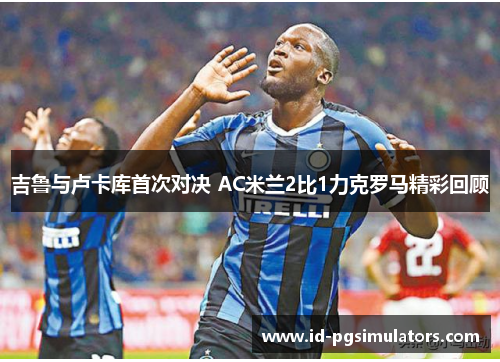 吉鲁与卢卡库首次对决 AC米兰2比1力克罗马精彩回顾 吉鲁与卢卡库首次对决 AC米兰2比1力克罗马精彩回顾