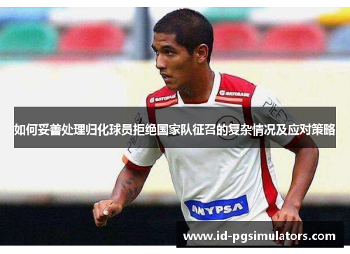 如何妥善处理归化球员拒绝国家队征召的复杂情况及应对策略