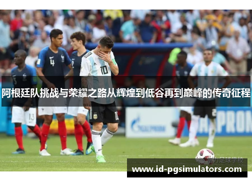 阿根廷队挑战与荣耀之路从辉煌到低谷再到巅峰的传奇征程