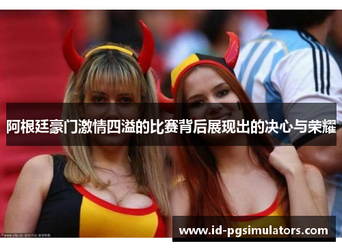 阿根廷豪门激情四溢的比赛背后展现出的决心与荣耀