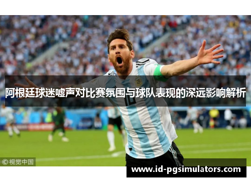 阿根廷球迷嘘声对比赛氛围与球队表现的深远影响解析