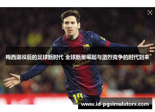 梅西退役后的足球新时代 全球新星崛起与激烈竞争的时代到来